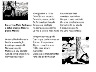 Não age com a razão           Racionalizar é ter
                         Destrói a sua morada          A certeza verdadeira
                         Desmata, arrasa, polui        De que o vaso sanitário
                         De forma desordenada          Ou uma simples torneira
Preserve o Meio Ambiente Despreza a ecologia           Com defeito ou aberta
e Salve o Nosso Planeta  No campo da economia          É prejuízo na certa
(Paulo Moura)            Só visa o lucro e mais nada   Pra uma nação inteira

                          Tem gente preocupada
O animal bicho homem      Com o que pode acontecer
Desde a sua criação       Por isso é importante
A cada passo que dá       Alguns conceitos rever
Na sua evolução           Então pare alguns
Maltrata o seu planeta    momentos
Agindo como um cometa     E leia os dez mandamentos
Provoca destruição        Para a lei do bom viver
 