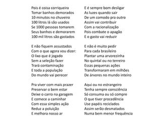 Pois é coisa corriqueira      E é sempre bom desligar
Tomar banhos demorados        As luzes quando sair
10 minutos no chuveiro        De um comodo pra outro
100 litros lá são usados      Assim vai contribuir
Se 1000 pessoas tomarem       Com a racionalização
Seus banhos e demorarem       Pois combate o apagão
100 mil litros são gastados   E o gasto vai reduzir

E não fiquem assustados       E não é muito pedir
Com o que agora vou dizer:    Para cada brasileiro
O lixo que é jogado           Plantar uma arvorezinha
Sem a seleção fazer           No quintal ou no terreiro
Trará contaminação            Essas pequenas ações
E toda a população            Transformaram em milhões
Do mundo vai perecer          De árvores no mundo inteiro

Pra viver com mais prazer     Aqui ou no estrangeiro
Preservar o bem estar         Tenha sempre consciência
Deixe o carro na garagem      Só consuma ou só compre
E comece a caminhar           O que tiver procedência
Com essa simples ação         Use papéis reciclados
Reduz a poluição              Assim serão desmatados
E melhora nosso ar            Numa bem menor frequência
 