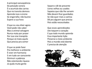 A principal conseqüência
Da poluição sonora          Separe e dê de presente
É o acumulo dos carros      Livros velhos ou usados
Que no transito demora      Sapatos que não lhe servem
Aprenda isso e ensine       Não devem ficar guardados
Se engarrafar, não buzine   Se não quer mais a camisa
Espere a sua hora           Dê pra alguem que precisa
                            Pois estão necessitados
O que eu vou dizer agora
Você pode não saber         Que esses aprendizados
Mas o animal selvagem       Lhe toquem o coração
Nunca mata por prazer       E que todo mundo aprenda
Por isso vive tranqüilo     Essa importante lição
Porque só mata aquilo       Preserve o meio ambiente
Que precisa pra comer       Pois o mundo está doente
                            E precisa de atenção
O que se pode fazer
Pra melhorar o ambiente
É viver em harmonia
E em tudo ser consciente
Diminuir a pobreza
Não ostentando riqueza
Já ajuda muita gente
 