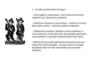 1. Escolher qual temática irá seguir:

 - Ciclo mágico e maravilhoso – com criaturas do folclore
regional ( saci, lobisomem, pombero)

 - Noticiosos: funcionam como jornais – mostrar em versos
fatos sobre a nossa natureza e política ambiental;

- Folhetos de conselhos: defender o meio ambiente e a
nossa natureza ( temas como lixo, preservação, queimadas,
caça predatória e poluição ambiental estão neste item);

- Folhetos de discussão: apresentam dois pontos de vista
sobre uma mesma questão – no caso, você e um colega
discutindo sobre um fato relacionado ao nosso meio
ambiente.
 