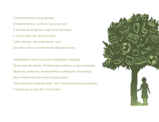 Com pensamentos no progresso
O homem destrói, constrói, busca sucesso
E ao invés de progresso, tudo vira retrocesso.
E o meio ambiente, tesouro nosso,
Sofre, amarga, nas ondas desse “esso”
Que dia-a-dia se transforma em algo desconexo.
A Amazônia é uma ironia, pois veja amigo a situação:
Dá de tudo um montão: Produtos para beleza, ar para o pulmão.
Madeiras, alimentos, medicamentos e ainda sofre devastação,
Que o homem faz sem muita consideração!
Chico Mendes e Irmã Dorothy “não” concordaram com a situação
E morreram na mira dos “três oitões”.
 
