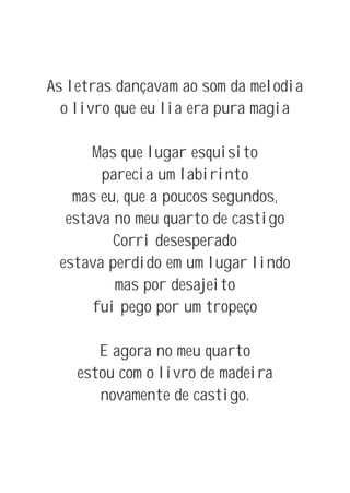 As letras dançavam ao som da melodia
  o livro que eu lia era pura magia

      Mas que lugar esquisito
       parecia um labirinto
   mas eu, que a poucos segundos,
  estava no meu quarto de castigo
         Corri desesperado
 estava perdido em um lugar lindo
         mas por desajeito
      fui pego por um tropeço

       E agora no meu quarto
    estou com o livro de madeira
       novamente de castigo.
 
