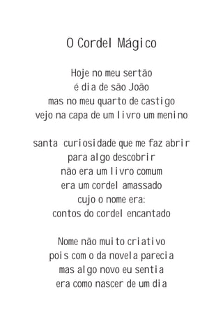 O Cordel Mágico

        Hoje no meu sertão
         é dia de são João
   mas no meu quarto de castigo
vejo na capa de um livro um menino

santa curiosidade que me faz abrir
       para algo descobrir
      não era um livro comum
      era um cordel amassado
          cujo o nome era:
    contos do cordel encantado

     Nome não muito criativo
   pois com o da novela parecia
     mas algo novo eu sentia
    era como nascer de um dia
 