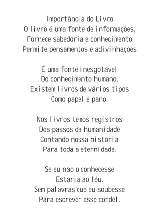 Importância do Livro
O livro é uma fonte de informações,
 Fornece sabedoria e conhecimento
Permite pensamentos e adivinhações

     É uma fonte inesgotável
     Do conhecimento humano,
  Existem livros de vários tipos
        Como papel e pano.

    Nos livros temos registros
     Dos passos da humanidade
     Contando nossa história
      Para toda a eternidade.

      Se eu não o conhecesse
          Estaria ao léu.
   Sem palavras que eu soubesse
    Para escrever esse cordel.
 