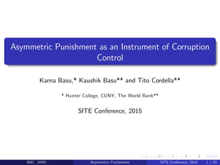 Asymmetric Punishment as an Instrument of Corruption
Control
Karna Basu,* Kaushik Basu** and Tito Cordella**
* Hunter College, CUNY, The World Bank**
SITE Conference, 2015
BBC (WB) Asymmetric Punishment SITE Conference, 2015 1 / 23
 