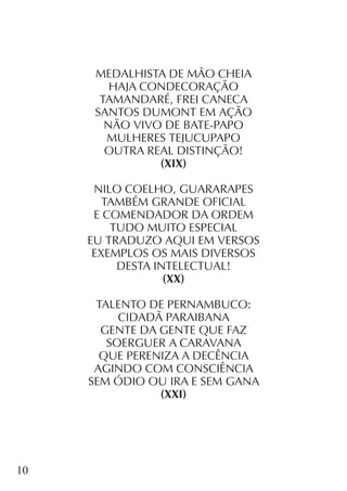 10
MEDALHISTA DE MÃO CHEIA
HAJA CONDECORAÇÃO
TAMANDARÉ, FREI CANECA
SANTOS DUMONT EM AÇÃO
NÃO VIVO DE BATE-PAPO
MULHERES TEJUCUPAPO
OUTRA REAL DISTINÇÃO!
(XIX)
NILO COELHO, GUARARAPES
TAMBÉM GRANDE OFICIAL
E COMENDADOR DA ORDEM
TUDO MUITO ESPECIAL
EU TRADUZO AQUI EM VERSOS
EXEMPLOS OS MAIS DIVERSOS
DESTA INTELECTUAL!
(XX)
TALENTO DE PERNAMBUCO:
CIDADÃ PARAIBANA
GENTE DA GENTE QUE FAZ
SOERGUER A CARAVANA
QUE PERENIZA A DECÊNCIA
AGINDO COM CONSCIÊNCIA
SEM ÓDIO OU IRA E SEM GANA
(XXI)
 