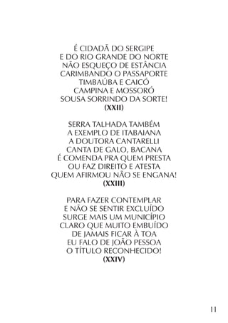 11
É CIDADÃ DO SERGIPE
E DO RIO GRANDE DO NORTE
NÃO ESQUEÇO DE ESTÂNCIA
CARIMBANDO O PASSAPORTE
TIMBAÚBA E CAICÓ
CAMPINA E MOSSORÓ
SOUSA SORRINDO DA SORTE!
(XXII)
SERRA TALHADA TAMBÉM
A EXEMPLO DE ITABAIANA
A DOUTORA CANTARELLI
CANTA DE GALO, BACANA
É COMENDA PRA QUEM PRESTA
OU FAZ DIREITO E ATESTA
QUEM AFIRMOU NÃO SE ENGANA!
(XXIII)
PARA FAZER CONTEMPLAR
E NÃO SE SENTIR EXCLUÍDO
SURGE MAIS UM MUNICÍPIO
CLARO QUE MUITO EMBUÍDO
DE JAMAIS FICAR À TOA
EU FALO DE JOÃO PESSOA
O TÍTULO RECONHECIDO!
(XXIV)
 