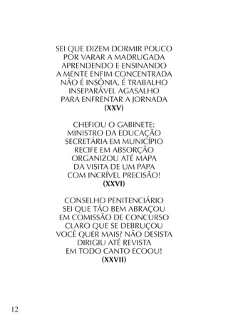 12
SEI QUE DIZEM DORMIR POUCO
POR VARAR A MADRUGADA
APRENDENDO E ENSINANDO
A MENTE ENFIM CONCENTRADA
NÃO É INSÔNIA, É TRABALHO
INSEPARÁVEL AGASALHO
PARA ENFRENTAR A JORNADA
(XXV)
CHEFIOU O GABINETE:
MINISTRO DA EDUCAÇÃO
SECRETÁRIA EM MUNICÍPIO
RECIFE EM ABSORÇÃO
ORGANIZOU ATÉ MAPA
DA VISITA DE UM PAPA
COM INCRÍVEL PRECISÃO!
(XXVI)
CONSELHO PENITENCIÁRIO
SEI QUE TÃO BEM ABRAÇOU
EM COMISSÃO DE CONCURSO
CLARO QUE SE DEBRUÇOU
VOCÊ QUER MAIS? NÃO DESISTA
DIRIGIU ATÉ REVISTA
EM TODO CANTO ECOOU!
(XXVII)
 