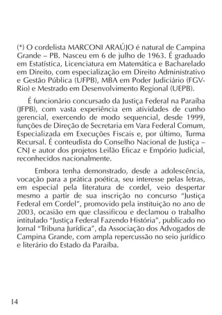 14
(*) O cordelista MARCONI ARAÚJO é natural de Campina
Grande – PB. Nasceu em 6 de julho de 1963. É graduado
em Estatística, Licenciatura em Matemática e Bacharelado
em Direito, com especialização em Direito Administrativo
e Gestão Pública (UFPB), MBA em Poder Judiciário (FGV-
Rio) e Mestrado em Desenvolvimento Regional (UEPB).
É funcionário concursado da Justiça Federal na Paraíba
(JFPB), com vasta experiência em atividades de cunho
gerencial, exercendo de modo sequencial, desde 1999,
funções de Direção de Secretaria em Vara Federal Comum,
Especializada em Execuções Fiscais e, por último, Turma
Recursal. É conteudista do Conselho Nacional de Justiça –
CNJ e autor dos projetos Leilão Eficaz e Empório Judicial,
reconhecidos nacionalmente.
Embora tenha demonstrado, desde a adolescência,
vocação para a prática poética, seu interesse pelas letras,
em especial pela literatura de cordel, veio despertar
mesmo a partir de sua inscrição no concurso “Justiça
Federal em Cordel”, promovido pela instituição no ano de
2003, ocasião em que classificou e declamou o trabalho
intitulado “Justiça Federal Fazendo História”, publicado no
Jornal “Tribuna Jurídica”, da Associação dos Advogados de
Campina Grande, com ampla repercussão no seio jurídico
e literário do Estado da Paraíba.
 