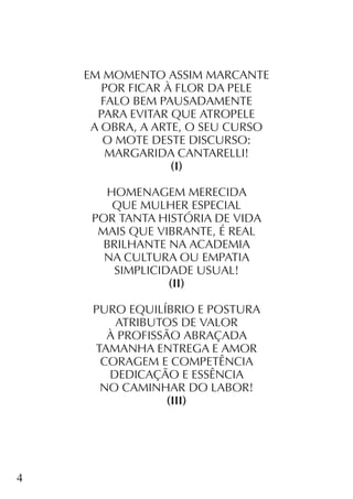 4
EM MOMENTO ASSIM MARCANTE
POR FICAR À FLOR DA PELE
FALO BEM PAUSADAMENTE
PARA EVITAR QUE ATROPELE
A OBRA, A ARTE, O SEU CURSO
O MOTE DESTE DISCURSO:
MARGARIDA CANTARELLI!
(I)
HOMENAGEM MERECIDA
QUE MULHER ESPECIAL
POR TANTA HISTÓRIA DE VIDA
MAIS QUE VIBRANTE, É REAL
BRILHANTE NA ACADEMIA
NA CULTURA OU EMPATIA
SIMPLICIDADE USUAL!
(II)
PURO EQUILÍBRIO E POSTURA
ATRIBUTOS DE VALOR
À PROFISSÃO ABRAÇADA
TAMANHA ENTREGA E AMOR
CORAGEM E COMPETÊNCIA
DEDICAÇÃO E ESSÊNCIA
NO CAMINHAR DO LABOR!
(III)
 