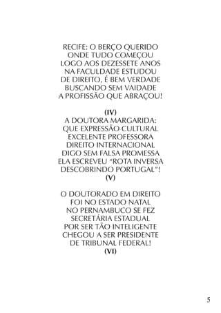 5
RECIFE: O BERÇO QUERIDO
ONDE TUDO COMEÇOU
LOGO AOS DEZESSETE ANOS
NA FACULDADE ESTUDOU
DE DIREITO, É BEM VERDADE
BUSCANDO SEM VAIDADE
A PROFISSÃO QUE ABRAÇOU!
(IV)
A DOUTORA MARGARIDA:
QUE EXPRESSÃO CULTURAL
EXCELENTE PROFESSORA
DIREITO INTERNACIONAL
DIGO SEM FALSA PROMESSA
ELA ESCREVEU “ROTA INVERSA
DESCOBRINDO PORTUGAL”!
(V)
O DOUTORADO EM DIREITO
FOI NO ESTADO NATAL
NO PERNAMBUCO SE FEZ
SECRETÁRIA ESTADUAL
POR SER TÃO INTELIGENTE
CHEGOU A SER PRESIDENTE
DE TRIBUNAL FEDERAL!
(VI)
 