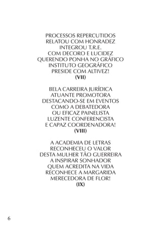 6
PROCESSOS REPERCUTIDOS
RELATOU COM HONRADEZ
INTEGROU T.R.E.
COM DECORO E LUCIDEZ
QUERENDO PONHA NO GRÁFICO
INSTITUTO GEOGRÁFICO
PRESIDE COM ALTIVEZ!
(VII)
BELA CARREIRA JURÍDICA
ATUANTE PROMOTORA
DESTACANDO-SE EM EVENTOS
COMO A DEBATEDORA
OU EFICAZ PAINELISTA
LUZENTE CONFERENCISTA
E CAPAZ COORDENADORA!
(VIII)
A ACADEMIA DE LETRAS
RECONHECEU O VALOR
DESTA MULHER TÃO GUERREIRA
A INSPIRAR SONHADOR
QUEM ACREDITA NA VIDA
RECONHECE A MARGARIDA
MERECEDORA DE FLOR!
(IX)
 