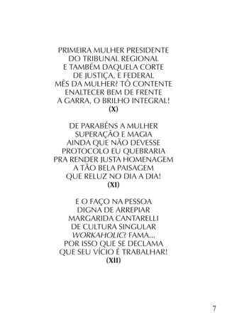 7
PRIMEIRA MULHER PRESIDENTE
DO TRIBUNAL REGIONAL
E TAMBÉM DAQUELA CORTE
DE JUSTIÇA, E FEDERAL
MÊS DA MULHER? TÔ CONTENTE
ENALTECER BEM DE FRENTE
A GARRA, O BRILHO INTEGRAL!
(X)
DE PARABÉNS A MULHER
SUPERAÇÃO E MAGIA
AINDA QUE NÃO DEVESSE
PROTOCOLO EU QUEBRARIA
PRA RENDER JUSTA HOMENAGEM
A TÃO BELA PAISAGEM
QUE RELUZ NO DIA A DIA!
(XI)
E O FAÇO NA PESSOA
DIGNA DE ARREPIAR
MARGARIDA CANTARELLI
DE CULTURA SINGULAR
WORKAHOLIC? FAMA...
POR ISSO QUE SE DECLAMA
QUE SEU VÍCIO É TRABALHAR!
(XII)
 