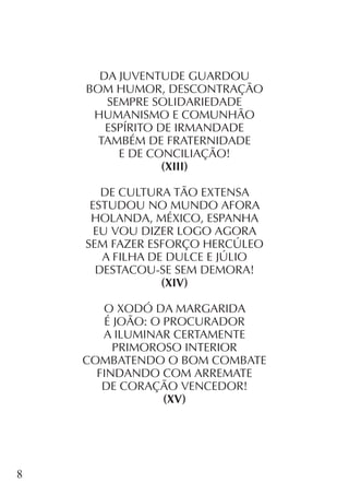 8
DA JUVENTUDE GUARDOU
BOM HUMOR, DESCONTRAÇÃO
SEMPRE SOLIDARIEDADE
HUMANISMO E COMUNHÃO
ESPÍRITO DE IRMANDADE
TAMBÉM DE FRATERNIDADE
E DE CONCILIAÇÃO!
(XIII)
DE CULTURA TÃO EXTENSA
ESTUDOU NO MUNDO AFORA
HOLANDA, MÉXICO, ESPANHA
EU VOU DIZER LOGO AGORA
SEM FAZER ESFORÇO HERCÚLEO
A FILHA DE DULCE E JÚLIO
DESTACOU-SE SEM DEMORA!
(XIV)
O XODÓ DA MARGARIDA
É JOÃO: O PROCURADOR
A ILUMINAR CERTAMENTE
PRIMOROSO INTERIOR
COMBATENDO O BOM COMBATE
FINDANDO COM ARREMATE
DE CORAÇÃO VENCEDOR!
(XV)
 