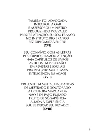 9
TAMBÉM FOI ADVOGADA
INTEGROU A OAB
E ASSESSOROU MINISTRO
PRODUZINDO PRA VALER
PRESTRE ATENÇÃO, EU SOU FRANCO
NO INSTITUTO RIO BRANCO
FEZ DIPLOMATA VENCER!
(XVI)
SEU CONVÍVIO COM AS LETRAS
POR ÓBVIO CHAMOU ATENÇÃO
HAJA CAPÍTULOS DE LIVROS
ARTIGOS EM PROFUSÃO
EM REVISTAS E JORNAIS
PRA RESUMIR: MUITO MAIS
INTELIGÊNCIA EM AÇÃO!
(XVII)
PRESENTE EM MUITAS DAS BANCAS
DE MESTRADO E DOUTORADO
A DOUTORA MARGARIDA
NÃO É DE PAPO FURADO
FRUTO DE SÓ SAPIÊNCIA
ALIADA À EXPERIÊNCIA
SOUBE DEIXAR SEU RECADO!
(XVIII)
 