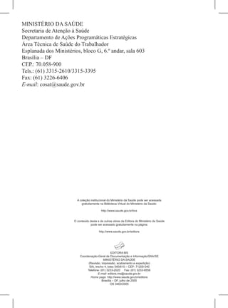 MINISTÉRIO DA SAÚDE
Secretaria de Atenção à Saúde
Departamento de Ações Programáticas Estratégicas
Área Técnica de Saúde do Trabalhador
Esplanada dos Ministérios, bloco G, 6.º andar, sala 603
Brasília – DF
CEP.: 70.058-900
Tels.: (61) 3315-2610/3315-3395
Fax: (61) 3226-6406
e-mail: cosat@saude.gov.br




                         A coleção institucional do Ministério da Saúde pode ser acessada
                            gratuitamente na Biblioteca Virtual do Ministério da Saúde:

                                           http://www.saude.gov.br/bvs


                       O conteúdo desta e de outras obras da Editora do Ministério da Saúde
                                   pode ser acessado gratuitamente na página:

                                         http://www.saude.gov.br/editora




                                                   EDITORA MS
                           Coordenação-Geral de Documentação e Informação/SAA/SE
                                            MINISTÉRIO DA SAÚDE
                                 (Revisão, impressão, acabamento e expedição)
                                 SIA, trecho 4, lotes 540/610 – CEP: 71200-040
                                Telefone: (61) 3233-2020 Fax: (61) 3233-9558
                                        E-mail: editora.ms@saude.gov.br
                                   Home page: http://www.saude.gov.br/editora
                                           Brasília – DF, julho de 2005
                                                  OS 0463/2005
 
