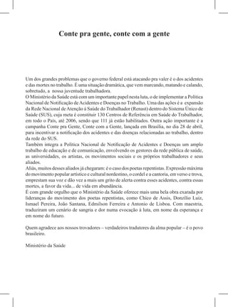 Conte pra gente, conte com a gente




Um dos grandes problemas que o governo federal está atacando pra valer é o dos acidentes
e das mortes no trabalho. É uma situação dramática, que vem marcando, matando e calando,
sobretudo, a nossa juventude trabalhadora.
O Ministério da Saúde está com um importante papel nesta luta, o de implementar a Política
Nacional de Notificação de Acidentes e Doenças no Trabalho. Uma das ações é a expansão
da Rede Nacional de Atenção à Saúde do Trabalhador (Renast) dentro do Sistema Único de
Saúde (SUS), cuja meta é constituir 130 Centros de Referência em Saúde do Trabalhador,
em todo o País, até 2006, sendo que 111 já estão habilitados. Outra ação importante é a
campanha Conte pra Gente, Conte com a Gente, lançada em Brasília, no dia 28 de abril,
para incentivar a notificação dos acidentes e das doenças relacionadas ao trabalho, dentro
da rede do SUS.
Também integra a Política Nacional de Notificação de Acidentes e Doenças um amplo
trabalho de educação e de comunicação, envolvendo os gestores da rede pública de saúde,
as universidades, os artistas, os movimentos sociais e os próprios trabalhadores e seus
aliados.
Aliás, muitos desses aliados já chegaram: é o caso dos poetas repentistas. Expressão máxima
do movimento popular artístico e cultural nordestino, o cordel e a cantoria, em verso e trova,
emprestam sua voz e dão vez a mais um grito de alerta contra esses acidentes, contra essas
mortes, a favor da vida... de vida em abundância.
É com grande orgulho que o Ministério da Saúde oferece mais uma bela obra exarada por
lideranças do movimento dos poetas repentistas, como Chico de Assis, Donzílio Luiz,
Ismael Pereira, João Santana, Edmilson Ferreira e Antonio de Lisboa. Com maestria,
traduziram um cenário de sangria e dor numa evocação à luta, em nome da esperança e
em nome do futuro.

Quem agradece aos nossos trovadores – verdadeiros tradutores da alma popular – é o povo
brasileiro.

Ministério da Saúde
 