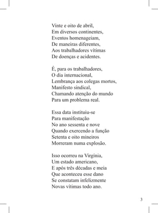 Vinte e oito de abril,
Em diversos continentes,
Eventos homenageiam,
De maneiras diferentes,
Aos trabalhadores vítimas
De doenças e acidentes.

É, para os trabalhadores,
O dia internacional,
Lembrança aos colegas mortos,
Manifesto sindical,
Chamando atenção do mundo
Para um problema real.

Essa data instituiu-se
Para manifestação
No ano sessenta e nove
Quando exercendo a função
Setenta e oito mineiros
Morreram numa explosão.

Isso ocorreu na Virgínia,
Um estado americano,
E após três décadas e meia
Que aconteceu esse dano
Se constatam infelizmente
Novas vítimas todo ano.

                                
 
