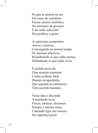 Os que se juntam na rua
    Em torno do manifesto
    Fazem enterro simbólico
    No momento do protesto
    E há razão suficiente
    Pra justificar o gesto.

    As passeatas comportam
    Ativos e inativos,
    Comungando ao mesmo tempo
    Os mesmos objetivos,
    Relembrando os que estão mortos,
    Defendendo os que estão vivos.

    É pedida nesse dia
    Uma atuação constante
    Contra acidente fatal,
    Doença incapacitante,
    Que segundo as estatísticas
    Têm ocorrido bastante.

    Nessa data é discutida
    A legislação local,
    Faixas, cartazes, discursos,
    Sempre o mesmo ritual,
    Cobrando rigor nas normas
    De segurança geral.


 