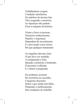 Trabalhadores exigem
Condição satisfatória,
Os mártires da mesma luta
Têm resgatada a memória,
As injustiças não podem
Ficar à margem da história.

Visam a fazer as pessoas
Tomarem conhecimento,
Higidez e segurança
Dependem de investimento
E a prevenção custa menos
Do que qualquer tratamento.

As tragédias deixam claro
O que deve ser mudado,
A comparação é feita
Quando o pretérito é lembrado,
O presente é refletido
E o futuro é preparado.

Os acidentes ocorrem
Do escritório ao cascalho,
Categorias discutem
Sobre o que ainda está falho,
Propondo o melhoramento
Das condições de trabalho.

                                 
 