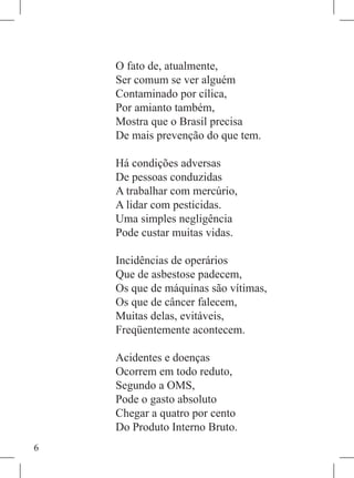 O fato de, atualmente,
    Ser comum se ver alguém
    Contaminado por cílica,
    Por amianto também,
    Mostra que o Brasil precisa
    De mais prevenção do que tem.

    Há condições adversas
    De pessoas conduzidas
    A trabalhar com mercúrio,
    A lidar com pesticidas.
    Uma simples negligência
    Pode custar muitas vidas.

    Incidências de operários
    Que de asbestose padecem,
    Os que de máquinas são vítimas,
    Os que de câncer falecem,
    Muitas delas, evitáveis,
    Freqüentemente acontecem.

    Acidentes e doenças
    Ocorrem em todo reduto,
    Segundo a OMS,
    Pode o gasto absoluto
    Chegar a quatro por cento
    Do Produto Interno Bruto.

 