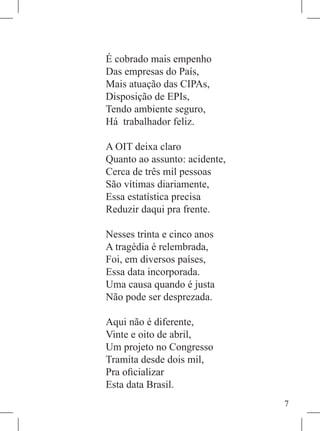 É cobrado mais empenho
Das empresas do País,
Mais atuação das CIPAs,
Disposição de EPIs,
Tendo ambiente seguro,
Há trabalhador feliz.

A OIT deixa claro
Quanto ao assunto: acidente,
Cerca de três mil pessoas
São vítimas diariamente,
Essa estatística precisa
Reduzir daqui pra frente.

Nesses trinta e cinco anos
A tragédia é relembrada,
Foi, em diversos países,
Essa data incorporada.
Uma causa quando é justa
Não pode ser desprezada.

Aqui não é diferente,
Vinte e oito de abril,
Um projeto no Congresso
Tramita desde dois mil,
Pra oficializar
Esta data Brasil.
                               
 