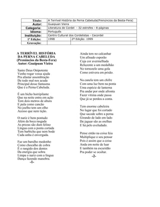 Título: A Terrível História da Perna Cabeluda(Prenúncios da Besta-Fera)
Autor: Guaipuan Vieira
Categoria: Literatura de Cordel - 32 estrofes - 8 páginas
Idioma: Português
Instituição: Centro Cultural dos Cordelistas - Cecordel
1ª Edição: 1998 2ª Edição: 1999
Gravação:
A TERRÍVEL HISTÓRIA
DA PERNA CABELUDA
(Prenúncios da Besta-Fera)
Autor: Guaipuan Vieira
Santo Deus Onipotente
Venho rogar vossa ajuda
Pra afastar assombração
De todo mal nos acuda
Principal desse fantasma
Que é a Perna Cabeluda.
É um bicho horripilante
Que na noite entra em ação
Tem dois metros de altura
E pula como cancão
No joelho tem um olho
Acesso que nem tição.
O nariz é bem pontudo
Além da boca rasgada
As prezas são dum felino
Língua com a ponta cortada
Tem barbicha que nem bode
Cada unha é envergada.
Faz um barulho medonho
Como chocalho de cobra
É o rangido dos dentes
Da energia que sobra
Limpa o nariz com a língua
Dança fazendo manobra.
-1-
Ainda tem no calcanhar
Um afinado esporão
Cuja cor avermelhada
Reluzente a um medalhão
No tornozelo uma gola
Como estivera em prisão.
Na canela tem um chifre
Com uma luz bem na ponta
Uma espécie de lanterna
Pra andar por onde afronta
Fazer vítima onde passa
Que já se perdeu a conta.
Tem enorme cabeleira
No lugar que foi cortado
Que sacode sobre a perna
Girando de lado em lado
De jaguar são as orelhas
E há pelo aveludado.
Pense então na coisa feia
Multiplique o seu pensar
Pois é assim que a coisa
Anda em noite de luar
E também na escuridão
Pra poder se ocultar.
-2-
 