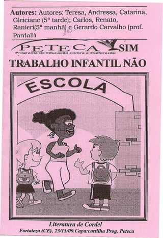 Autores: Autores: Teresa, Andressa, Catarina,
 Gleiciane (sa tarde); Carlos,Renato,
 Ranieri(sa manhã,L,e,,gerardo Carvalho (prof.
                          (f~."   •••••


 PRroRll)                /0':._                             .
                                                                •
         E:.~~~
 PrOKrama -de- Ed-lLIIcàção'contra        â· Ex:plora<;5~   SIM
11MBALHO INFANTIL NÃO




                  Literatura de Cordel
   Fortaleza (CE), 23/11/09.Capa:cartilha            Prog. Peteca
 