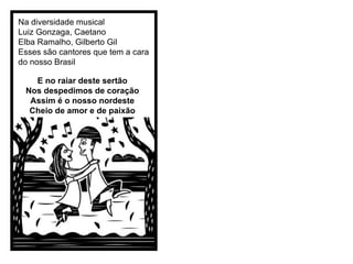 Na diversidade musical  Luiz Gonzaga, Caetano Elba Ramalho, Gilberto Gil Esses são cantores que tem a cara do nosso Brasil E no raiar deste sertão Nos despedimos de coração Assim é o nosso nordeste Cheio de amor e de paixão 