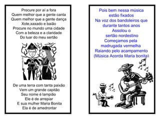 Procure por aí a fora Quem melhor que a gente canta Quem melhor que a gente dança Xote,xaxado e baião Procure no mundo uma cidade Com a beleza e a claridade Do luar do meu sertão De uma terra com tanta paixão  Vem um grande capitão Seu nome é lampião  Ele é de arrepiar  E sua mulher Maria Bonita Ela é de amedrontar Pois bem nessa música estão fixados Na voz dos bandoleiros que durante tantos anos Assolou o sertão nordestino Começamos pela  madrugada vermelha  Raiando pelo acampamento (Música Acorda Maria bonita) 