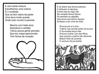 E com tanta mistura  Escolhemos uma cultura É o nordeste  Que só tem cabra da peste Uma terra muito quente Onde todo mundo é parente  Mesmo com toda seca Abandono e solidão Talvez pouca gente perceba Que teu mapa aproximado Tem forma de coração  E se dizem que temos pobreza E atribuem à natureza, Contra isso,eu digo não Na verdade temos fartura Do petróleo ao algodão Isso prova que temos riqueza Embaixo e em cima do chão Procure por aí a fora "Cabra" que acorda antes da aurora E da enxada lança mão Procure mulher com dez filhos Que quando a palma não alimenta Bebem leite de jumenta E nenhum dá pra ladrão  