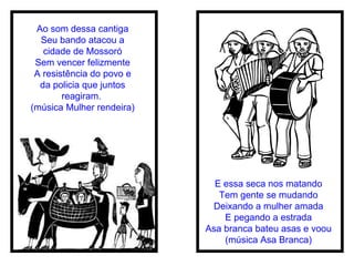 Ao som dessa cantiga Seu bando atacou a cidade de Mossoró Sem vencer felizmente A resistência do povo e da policia que juntos reagiram.  (música Mulher rendeira) E essa seca nos matando Tem gente se mudando Deixando a mulher amada E pegando a estrada Asa branca bateu asas e voou (música Asa Branca) 