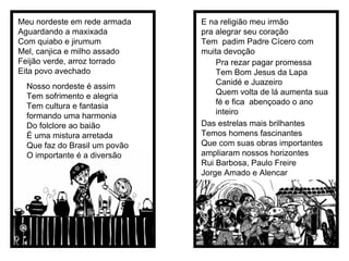 Meu nordeste em rede armada Aguardando a maxixada Com quiabo e jirumum Mel, canjica e milho assado Feijão verde, arroz torrado Eita povo avechado Nosso nordeste é assim Tem sofrimento e alegria Tem cultura e fantasia formando uma harmonia Do folclore ao baião É uma mistura arretada Que faz do Brasil um povão O importante é a diversão E na religião meu irmão  pra alegrar seu coração  Tem  padim Padre Cícero com muita devoção  Pra rezar pagar promessa  Tem Bom Jesus da Lapa Canidé e Juazeiro  Quem volta de lá aumenta sua fé e fica  abençoado o ano inteiro Das estrelas mais brilhantes Temos homens fascinantes Que com suas obras importantes ampliaram nossos horizontes Rui Barbosa, Paulo Freire  Jorge Amado e Alencar  
