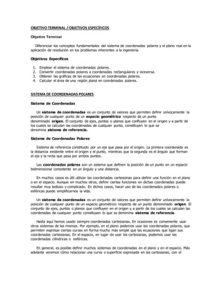 OBJETIVO TERMINAL / OBJETIVOS ESPECÍFICOS
Objetivo Terminal
Diferenciar los conceptos fundamentales del sistema de coordenadas polares y el plano real en la
aplicación de resolución en los problemas inherentes a la ingeniería.
Objetivos Específicos
1. Emplear el sistema de coordenadas polares.
2. Convertir coordenadas polares a coordenadas rectangulares y viceversa.
3. Obtener las gráficas de las ecuaciones en coordenadas polares.
4. Calcular el área de una región plana en coordenadas polares.
SISTEMA DE COORDENADAS POLARES
Sistema de Coordenadas
Un sistema de coordenadas es un conjunto de valores que permiten definir unívocamente la
posición de cualquier punto de un espacio geométrico respecto de un punto
denominado origen. El conjunto de ejes, puntos o planos que confluyen en el origen y a partir de
los cuales se calculan las coordenadas de cualquier punto, constituyen lo que se
denomina sistema de referencia.
Sistema de Coordenadas Polares
Sistema de referencia constituido por un eje que pasa por el origen. La primera coordenada es
la distancia existente entre el origen y el punto, mientras que la segunda es el ángulo que forman
el eje y la recta que pasa por ambos puntos.
Las coordenadas polares son un sistema que definen la posición de un punto en un espacio
bidimensional consistente en un ángulo y una distancia.
En muchos casos es útil utilizar las coordenadas cartesianas para definir una función en el plano
o en el espacio. Aunque en muchos otros, definir ciertas funciones en dichas coordenadas puede
resultar muy tedioso y complicado. En dichos casos, hacer uso de las coordenadas polares o
esféricas puede simplificarnos la vida.
Un sistema de coordenadas es un conjunto de valores que permiten definir unívocamente la
posición de cualquier punto de un espacio geométrico respecto de un punto denominado origen. El
conjunto de ejes, puntos o planos que confluyen en el origen y a partir de los cuales se calculan las
coordenadas de cualquier punto constituyen lo que se denomina sistema de referencia.
Hasta aquí hemos usado siempre coordenadas cartesianas. En ocasiones es conveniente usar
otros sistemas de las mismas. Por ejemplo, en el plano podemos usar las coordenadas polares, que
permiten expresar ciertas curvas en forma mucho más simple que las ecuaciones que ligan sus
coordenadas cartesianas. En el espacio, en lugar de usar las cartesianas, podemos usar las
coordenadas cilíndricas o esféricas.
En general, es posible definir muchos sistemas de coordenadas en el plano y en el espacio. Más
adelante veremos cómo relacionar una curva o superficie expresada en las cartesianas, con el
 