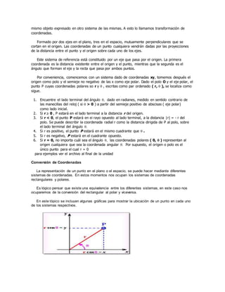 mismo objeto expresado en otro sistema de las mismas. A esto lo llamamos transformación de
coordenadas.
Formado por dos ejes en el plano, tres en el espacio, mutuamente perpendiculares que se
cortan en el origen. Las coordenadas de un punto cualquiera vendrán dadas por las proyecciones
de la distancia entre el punto y el origen sobre cada uno de los ejes.
Este sistema de referencia está constituido por un eje que pasa por el origen. La primera
coordenada es la distancia existente entre el origen y el punto, mientras que la segunda es el
ángulo que forman el eje y la recta que pasa por ambos puntos.
Por conveniencia, comencemos con un sistema dado de coordenadas xy, tomemos después el
origen como polo y el semieje no negativo de las x como eje polar. Dado el polo O y el eje polar, el
punto P cuyas coordenadas polares so r y  , escritas como par ordenado ( r,  ), se localiza como
sigue.
1. Encuentre el lado terminal del ángulo  dado en radianes, medido en sentido contrario de
las manecillas del reloj ( si  > 0 ) a partir del semieje positivo de abscisas ( eje polar)
como lado inicial.
2. Si r  0 , P estará en el lado terminal a la distancia r del origen.
3. Si r < 0, el punto P estará en ei rayo opuesto al lado terminal, a la distancia |r| = - r del
polo. Se puede describir la coordenada radial r como la distancia dirigida de P al polo, sobre
el lado terminal del ángulo 
4. Si r es positivo, el punto P estará en el mismo cuadrante que  .
5. Si r es negativo, P estará en el cuadrante opuesto.
6. Si r = 0, no importa cuál sea el ángulo  las coordenadas polares ( 0,  ) representan al
origen cualquiera que sea la coordenada angular  Por supuesto, el origen o polo es el
único punto para el cual r = 0
para ejemplos ver el archivo al final de la unidad
Conversión de Coordenadas
La representación de un punto en el plano o el espacio, se puede hacer mediante diferentes
sistemas de coordenadas. En estos momentos nos ocupan los sistemas de coordenadas
rectangulares y polares.
Es lógico pensar que existe una equivalencia entre los diferentes sistemas, en este caso nos
ocuparemos de la conversión del rectangular al polar y viceversa.
En este tópico se incluyen algunas gráficas para mostrar la ubicación de un punto en cada uno
de los sistemas respectivos.
 