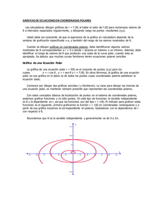 GRÁFICASDE ECUACIONESEN COORDENADAS POLARES
Las calculadoras dibujan gráficas de r = f (θ) al hallar el valor de f (θ) para numerosos valores de
θ a intervalos espaciados regularmente, y dibujando luego los puntos resultantes (x,y).
Usted debe ser consciente de que la apariencia de la gráfica en calculadora depende de la
ventana de graficación especificada x-y, y también del rango de los valores mostrados de θ.
Cuando se dibujan gráficas en coordenadas polares, debe identificarse algunos valores
mostrados de θ correspondientes a r = 0 o donde r alcanza un máximo o un mínimo. Además, debe
identificar el rango de valores de θ que producen una copia de la curva polar, cuando ésta es
apropiada. Se deduce que muchas curvas familiares tienen ecuaciones polares sencillas
Gráfica de una Ecuación Polar
La gráfica de una ecuación polar r = f(θ) es el conjunto de puntos (x,y) para los
cuales x = r cos θ , y = r sen θ y r = f (θ). En otros términos, la gráfica de una ecuación
polar es una gráfica en el plano xy de todos los puntos cuyas coordenadas polares satisfacen la
ecuación dada.
Comience por dibujar dos gráficas sencillas ( y familiares). La clave para dibujar las mismas de
una ecuación polar, es mantener siempre presente que representan las coordenadas polares.
Con estos conceptos básicos de localización de puntos en el sistema de coordenadas polares,
podemos graficar funciones y no sólo puntos. En este tipo de funciones la variable independiente
es θ y la dependiente es r, así que las funciones son del tipo r = r(θ). El método para graficar estas
funciones es el siguiente, primero graficamos la función r = r(θ) en coordenadas rectangulares y a
partir de esa gráfica trazamos la correspondiente en polares. Guiándonos con la dependencia de r
con respecto a θ.
Recordemos que θ es la variable independiente y generalmente va de 0 a 2π.
 