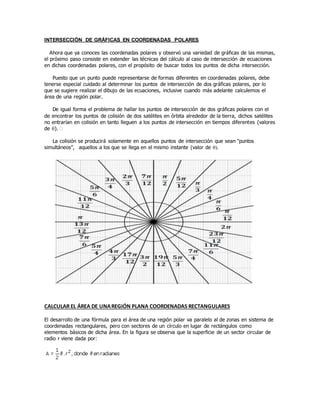 INTERSECCIÓN DE GRÁFICAS EN COORDENADAS POLARES
Ahora que ya conoces las coordenadas polares y observó una variedad de gráficas de las mismas,
el próximo paso consiste en extender las técnicas del cálculo al caso de intersección de ecuaciones
en dichas coordenadas polares, con el propósito de buscar todos los puntos de dicha intersección.
Puesto que un punto puede representarse de formas diferentes en coordenadas polares, debe
tenerse especial cuidado al determinar los puntos de intersección de dos gráficas polares, por lo
que se sugiere realizar el dibujo de las ecuaciones, inclusive cuando más adelante calculemos el
área de una región polar.
De igual forma el problema de hallar los puntos de intersección de dos gráficas polares con el
de encontrar los puntos de colisión de dos satélites en órbita alrededor de la tierra, dichos satélites
no entrarían en colisión en tanto lleguen a los puntos de intersección en tiempos diferentes (valores
de ). 
La colisión se producirá solamente en aquellos puntos de intersección que sean "puntos
simultáneos", aquellos a los que se llega en el mismo instante (valor de 
CALCULAR EL ÁREA DE UNAREGIÓN PLANA COORDENADAS RECTANGULARES
El desarrollo de una fórmula para el área de una región polar va paralelo al de zonas en sistema de
coordenadas rectangulares, pero con sectores de un círculo en lugar de rectángulos como
elementos básicos de dicha área. En la figura se observa que la superficie de un sector circular de
radio r viene dada por:
 