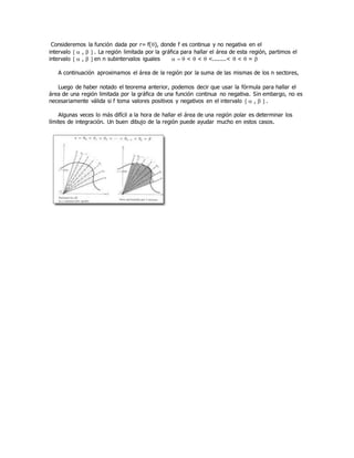 Consideremos la función dada por r= f(), donde f es continua y no negativa en el
intervalo   ,   . La región limitada por la gráfica para hallar el área de esta región, partimos el
intervalo   ,   en n subintervalos iguales    <  <  <........<  <  = 
A continuación aproximamos el área de la región por la suma de las mismas de los n sectores,
Luego de haber notado el teorema anterior, podemos decir que usar la fórmula para hallar el
área de una región limitada por la gráfica de una función continua no negativa. Sin embargo, no es
necesariamente válida si f toma valores positivos y negativos en el intervalo   ,   .
Algunas veces lo más difícil a la hora de hallar el área de una región polar es determinar los
límites de integración. Un buen dibujo de la región puede ayudar mucho en estos casos.
 