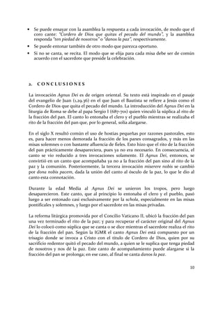 10
• Se puede ensayar con la asamblea la respuesta a cada invocación, de modo que el
coro cante: “Cordero de Dios que quitas el pecado del mundo”, y la asamblea
responda “ten piedad de nosotros” o “danos la paz”, respectivamente.
• Se puede entonar también de otro modo que parezca oportuno.
• Si no se canta, se recita. El modo que se elija para cada misa debe ser de común
acuerdo con el sacerdote que preside la celebración.
2. C O N C L U S I O N E S
La invocación Agnus Dei es de origen oriental. Su texto está inspirado en el pasaje
del evangelio de Juan (1,29.36) en el que Juan el Bautista se refiere a Jesús como el
Cordero de Dios que quita el pecado del mundo. La introducción del Agnus Dei en la
liturgia de Roma se debe al papa Sergio I (687-701) quien vinculó la súplica al rito de
la fracción del pan. El canto lo entonaba el clero y el pueblo mientras se realizaba el
rito de la fracción del pan que, por lo general, solía alargarse.
En el siglo X resultó común el uso de hostias pequeñas por razones pastorales, esto
es, para hacer menos demorada la fracción de los panes consagrados, y más en las
misas solemnes o con bastante afluencia de fieles. Esto hizo que el rito de la fracción
del pan prácticamente desapareciera, pues ya no era necesario. En consecuencia, el
canto se vio reducido a tres invocaciones solamente. El Agnus Dei, entonces, se
convirtió en un canto que acompañaba ya no a la fracción del pan sino al rito de la
paz y la comunión. Posteriormente, la tercera invocación miserere nobis se cambió
por dona nobis pacem, dada la unión del canto al ósculo de la paz, lo que le dio al
canto esta connotación.
Durante la edad Media al Agnus Dei se unieron los tropos, pero luego
desaparecieron. Este canto, que al principio lo entonaba el clero y el pueblo, pasó
luego a ser entonado casi exclusivamente por la schola, especialmente en las misas
pontificales y solemnes, y luego por el sacerdote en las misas privadas.
La reforma litúrgica promovida por el Concilio Vaticano II, ubicó la fracción del pan
una vez terminado el rito de la paz; y para recuperar el carácter original del Agnus
Dei lo colocó como súplica que se canta o se dice mientras el sacerdote realiza el rito
de la fracción del pan. Según la IGMR el canto Agnus Dei está compuesto por un
trisagio donde se invoca a Cristo con el título de Cordero de Dios, quien por su
sacrificio redentor quitó el pecado del mundo, a quien se le suplica que tenga piedad
de nosotros y nos dé la paz. Este canto de acompañamiento puede alargarse si la
fracción del pan se prolonga; en ese caso, al final se canta danos la paz.
 