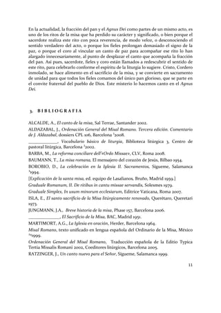 11
En la actualidad, la fracción del pan y el Agnus Dei como partes de un mismo acto, es
uno de los ritos de la misa que ha perdido su carácter y significado, o bien porque el
sacerdote realiza este rito con poca reverencia, de modo veloz, o desconociendo el
sentido verdadero del acto, o porque los fieles prolongan demasiado el signo de la
paz, o porque el coro al vincular un canto de paz para acompañar ese rito lo han
alargado innecesariamente, al punto de desplazar el canto que acompaña la fracción
del pan. Así pues, sacerdote, fieles y coro están llamados a redescubrir el sentido de
este rito, para celebrarlo conforme el espíritu de la liturgia lo sugiere. Cristo, Cordero
inmolado, se hace alimento en el sacrificio de la misa, y se convierte en sacramento
de unidad para que todos los fieles comamos del único pan glorioso, que se parte en
el convite fraternal del pueblo de Dios. Este misterio lo hacemos canto en el Agnus
Dei.
3. B I B L I O G R A F I A
ALCALDE, A., El canto de la misa, Sal Terrae, Santander 2002.
ALDAZABAL, J., Ordenación General del Misal Romano. Tercera edición. Comentario
de J. Aldazabal, dossiers CPL 106, Barcelona 3
2008.
_____________, Vocabulario básico de liturgia, Biblioteca litúrgica 3, Centro de
pastoral litúrgica, Barcelona 3
2002.
BARBA, M., La reforma conciliare dell’«Ordo Missae», CLV, Roma 2008.
BAUMANN, T., La misa romana, El mensajero del corazón de Jesús, Bilbao 1954.
BOROBIO, D., La celebración en la Iglesia II. Sacramentos, Sígueme, Salamanca
³1994.
[Explicación de la santa misa, ed. equipo de Lasalianos, Bruño, Madrid 1959.]
Graduale Romanum, II. De ritibus in cantu missae servandis, Solesmes 1979.
Graduale Simplex, In usum minorum ecclesiarum, Editrice Vaticana, Roma 2007.
ISLA, E., El santo sacrificio de la Misa litúrgicamente renovado, Querétaro, Queretari
1973.
JUNGMANN, J.A., Breve historia de la misa, Phase 157, Barcelona 2006.
______________, El Sacrificio de la Misa, BAC, Madrid 1951.
MARTIMORT, A.G., La Iglesia en oración, Herder, Barcelona 1964.
Misal Romano, texto unificado en lengua española del Ordinario de la Misa, México
¹º1999.
Ordenación General del Misal Romano, Traducción española de la Editio Typica
Tertia Missalis Romani 2002, Coeditores litúrgicos, Barcelona 2005.
RATZINGER, J., Un canto nuevo para el Señor, Sígueme, Salamanca 1999.
 
