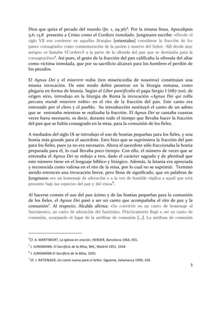 3
Dios que quita el pecado del mundo (Jn. 1, 29.36)4
. Por la misma línea, Apocalipsis
5,6; 13,8 presenta a Cristo como el Cordero inmolado. Jungmann escribe: «Desde el
siglo VII era corriente en aquellas liturgias [orientales] considerar la fracción de los
panes consagrados como conmemoración de la pasión y muerte del Señor. Allí desde muy
antiguo se llamaba «Cordero» a la parte de la ofrenda del pan que se destinaba para la
consagración»5
. Así pues, el gesto de la fracción del pan calificaba la ofrenda del altar
como víctima inmolada, que por su sacrificio alcanzó para los hombres el perdón de
los pecados.
El Agnus Dei y el miserere nobis (ten misericordia de nosotros) constituían una
misma invocación. De este modo debió penetrar en la liturgia romana, como
plegaria en forma de letanía. Según el Liber pontificalis el papa Sergio I (687-701), de
origen sirio, introdujo en la liturgia de Roma la invocación «Agnus Dei qui tollis
peccata mundi miserere nobis» en el rito de la fracción del pan. Este canto era
entonado por el clero y el pueblo. Su introducción sustituyó el canto de un salmo
que se entonaba mientras se realizaba la fracción. El Agnus Dei se cantaba cuantas
veces fuera necesario, es decir, durante todo el tiempo que llevaba hacer la fracción
del pan que se había consagrado en la misa, para la comunión de los fieles.
A mediados del siglo IX se introdujo el uso de hostias pequeñas para los fieles, y una
hostia más grande para el sacerdote. Esto hizo que se suprimiera la fracción del pan
para los fieles, pues ya no era necesario. Ahora el sacerdote sólo fraccionaba la hostia
preparada para él, lo cual llevaba poco tiempo. Con ello, el número de veces que se
entonaba el Agnus Dei se redujo a tres, dado el carácter sagrado y de plenitud que
este número tiene en el lenguaje bíblico y litúrgico. Además, la letanía era apreciada
y reconocida como valiosa en el rito de la misa, por lo cual no se suprimió. Terminó
siendo entonces una invocación breve, pero llena de significado, que en palabras de
Jungmann «es un homenaje de adoración y a la vez de humilde súplica a aquél que está
presente bajo las especies del pan y del vino»6
.
Al hacerse común el uso del pan ázimo y de las hostias pequeñas para la comunión
de los fieles, el Agnus Dei pasó a ser un canto que acompañaba el rito de paz y la
comunión7
. Al respecto, Alcalde afirma: «Se convirtió en un canto de homenaje al
Sacramento, un canto de adoración del Santísimo. Prácticamente llegó a ser un canto de
comunión, usurpando el lugar de la antífona de comunión […]. La antífona de comunión
4
Cf. A. MARTIMORT, La Iglesia en oración, HERDER, Barcelona 1964, 455.
5
J. JUNGMANN, El Sacrificio de la Misa, BAC, Madrid 1951, 1034.
6
J. JUNGMANN El Sacrificio de la Misa, 1035.
7
Cf. J. RATZINGER, Un canto nuevo para el Señor, Sígueme, Salamanca 1999, 169.
 