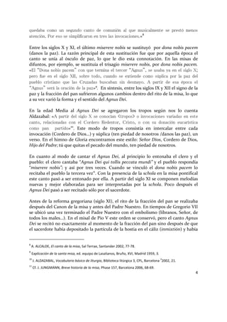 4
quedaba como un segundo canto de comunión al que musicalmente se prestó menos
atención. Por eso se simplificaron en tres las invocaciones.»8
Entre los siglos X y XI, el último miserere nobis se sustituyó por dona nobis pacem
(danos la paz). La razón principal de esta sustitución fue que por aquella época el
canto se unía al ósculo de paz, lo que le dio esta connotación. En las misas de
difuntos, por ejemplo, se sustituía el trisagio miserere nobis, por dona nobis pacem.
«El “Dona nobis pacem” con que termina el tercer “Agnus”, se usaba ya en el siglo X;
pero fue en el siglo XII, sobre todo, cuando se extiende como súplica por la paz del
pueblo cristiano que las Cruzadas buscaban sin desmayo. A partir de esa época el
“Agnus” será la oración de la paz»9
. En síntesis, entre los siglos IX y XII el signo de la
paz y la fracción del pan sufrieron algunos cambios dentro del rito de la misa, lo que
a su vez varió la forma y el sentido del Agnus Dei.
En la edad Media al Agnus Dei se agregaron los tropos según nos lo cuenta
Aldazabal: «A partir del siglo X se conocían «tropos» o invocaciones variadas en este
canto, relacionadas con el Cordero Redentor, Cristo, o con su donación eucarística
como pan partido»10
. Este modo de tropos consistía en intercalar entre cada
invocación (Cordero de Dios…) y súplica (ten piedad de nosotros /danos las paz), un
verso. En el himno de Gloria encontramos este estilo: Señor Dios, Cordero de Dios,
Hijo del Padre; tú que quitas el pecado del mundo, ten piedad de nosotros.
En cuanto al modo de cantar el Agnus Dei, al principio lo entonaba el clero y el
pueblo: el clero cantaba “Agnus Dei qui tollis peccata mundi” y el pueblo respondía
“miserere nobis”; y así por tres veces. Cuando se vinculó el dona nobis pacem lo
recitaba el pueblo la tercera vez11
. Con la presencia de la schola en la misa pontifical
este canto pasó a ser entonado por ella. A partir del siglo XI se componen melodías
nuevas y mejor elaboradas para ser interpretadas por la schola. Poco después el
Agnus Dei pasó a ser recitado sólo por el sacerdote.
Antes de la reforma gregoriana (siglo XI), el rito de la fracción del pan se realizaba
después del Canon de la misa y antes del Padre Nuestro. En tiempos de Gregorio VII
se ubicó una vez terminado el Padre Nuestro con el embolismo (líbranos, Señor, de
todos los males…). En el misal de Pio V este orden se conservó, pero el canto Agnus
Dei se recitó no exactamente al momento de la fracción del pan sino después de que
el sacerdote había depositado la partícula de la hostia en el cáliz (inmixtión) y había
8
A. ALCALDE, El canto de la misa, Sal Terrae, Santander 2002, 77-78.
9
Explicación de la santa misa, ed. equipo de Lasalianos, Bruño, XVI, Madrid 1959, 3.
10
J. ALDAZABAL, Vocabulario básico de liturgia, Biblioteca litúrgica 3, CPL, Barcelona
3
2002, 21.
11
Cf. J. JUNGMANN, Breve historia de la misa, Phase 157, Barcelona 2006, 68-69.
 