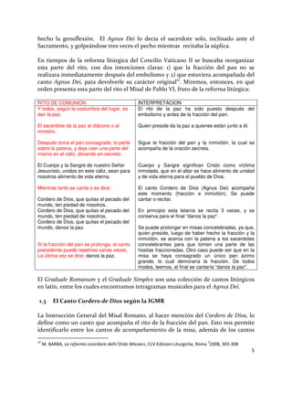 5
hecho la genuflexión. El Agnus Dei lo decía el sacerdote solo, inclinado ante el
Sacramento, y golpeándose tres veces el pecho mientras recitaba la súplica.
En tiempos de la reforma litúrgica del Concilio Vaticano II se buscaba reorganizar
esta parte del rito, con dos intenciones claras: 1) que la fracción del pan no se
realizara inmediatamente después del embolismo y 2) que estuviera acompañada del
canto Agnus Dei, para devolverle su carácter original12
. Miremos, entonces, en qué
orden presenta esta parte del rito el Misal de Pablo VI, fruto de la reforma litúrgica:
RITO DE COMUNION INTERPRETACION
Y todos, según la costumbre del lugar, se
dan la paz.
El sacerdote da la paz al diácono o al
ministro.
Después toma el pan consagrado, lo parte
sobre la patena, y deja caer una parte del
mismo en el cáliz, diciendo en secreto:
El Cuerpo y la Sangre de nuestro Señor
Jesucristo, unidos en este cáliz, sean para
nosotros alimento de vida eterna.
Mientras tanto se canta o se dice:
Cordero de Dios, que quitas el pecado del
mundo, ten piedad de nosotros.
Cordero de Dios, que quitas el pecado del
mundo, ten piedad de nosotros.
Cordero de Dios, que quitas el pecado del
mundo, danos la paz.
Si la fracción del pan se prolonga, el canto
precedente puede repetirse varias veces.
La última vez se dice: danos la paz.
El rito de la paz ha sido puesto después del
embolismo y antes de la fracción del pan.
Quien preside da la paz a quienes están junto a él.
Sigue la fracción del pan y la inmixtión, la cual se
acompaña de la oración secreta.
Cuerpo y Sangre significan Cristo como víctima
inmolada, que en el altar se hace alimento de unidad
y de vida eterna para el pueblo de Dios.
El canto Cordero de Dios (Agnus Dei) acompaña
este momento (fracción e inmixtión). Se puede
cantar o recitar.
En principio esta letanía se recita 3 veces, y se
conserva para el final “danos la paz”.
Se puede prolongar en misas concelebradas, ya que,
quien preside, luego de haber hecho la fracción y la
inmixtión, se acerca con la patena a los sacerdotes
concelebrantes para que tomen una parte de las
hostias fraccionadas. Otro caso puede ser que en la
misa se haya consagrado un único pan ázimo
grande, lo cual demoraría la fracción. De todos
modos, leemos, al final se cantaría “danos la paz”.
El Graduale Romanum y el Graduale Simplex son una colección de cantos litúrgicos
en latín, entre los cuales encontramos tetragramas musicales para el Agnus Dei.
1.3 El Canto Cordero de Dios según la IGMR
La Instrucción General del Misal Romano, al hacer mención del Cordero de Dios, lo
define como un canto que acompaña el rito de la fracción del pan. Esto nos permite
identificarlo entre los cantos de acompañamiento de la misa, además de los cantos
12
M. BARBA, La reforma conciliare dell«’Ordo Missae», CLV-Edizioni Liturgiche, Roma
2
2008, 303-308
 