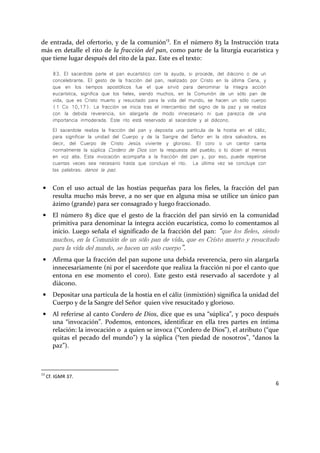 6
de entrada, del ofertorio, y de la comunión13
. En el número 83 la Instrucción trata
más en detalle el rito de la fracción del pan, como parte de la liturgia eucarística y
que tiene lugar después del rito de la paz. Este es el texto:
83. El sacerdote parte el pan eucarístico con la ayuda, si procede, del diácono o de un
concelebrante. El gesto de la fracción del pan, realizado por Cristo en la última Cena, y
que en los tiempos apostólicos fue el que sirvió para denominar la íntegra acción
eucarística, significa que los fieles, siendo muchos, en la Comunión de un sólo pan de
vida, que es Cristo muerto y resucitado para la vida del mundo, se hacen un sólo cuerpo
(1 Co 10,17). La fracción se inicia tras el intercambio del signo de la paz y se realiza
con la debida reverencia, sin alargarla de modo innecesario ni que parezca de una
importancia inmoderada. Este rito está reservado al sacerdote y al diácono.
El sacerdote realiza la fracción del pan y deposita una partícula de la hostia en el cáliz,
para significar la unidad del Cuerpo y de la Sangre del Señor en la obra salvadora, es
decir, del Cuerpo de Cristo Jesús viviente y glorioso. El coro o un cantor canta
normalmente la súplica Cordero de Dios con la respuesta del pueblo; o lo dicen al menos
en voz alta. Esta invocación acompaña a la fracción del pan y, por eso, puede repetirse
cuantas veces sea necesario hasta que concluya el rito. La última vez se concluye con
las palabras: danos la paz.
• Con el uso actual de las hostias pequeñas para los fieles, la fracción del pan
resulta mucho más breve, a no ser que en alguna misa se utilice un único pan
ázimo (grande) para ser consagrado y luego fraccionado.
• El número 83 dice que el gesto de la fracción del pan sirvió en la comunidad
primitiva para denominar la íntegra acción eucarística, como lo comentamos al
inicio. Luego señala el significado de la fracción del pan: “que los fieles, siendo
muchos, en la Comunión de un sólo pan de vida, que es Cristo muerto y resucitado
para la vida del mundo, se hacen un sólo cuerpo”.
• Afirma que la fracción del pan supone una debida reverencia, pero sin alargarla
innecesariamente (ni por el sacerdote que realiza la fracción ni por el canto que
entona en ese momento el coro). Este gesto está reservado al sacerdote y al
diácono.
• Depositar una partícula de la hostia en el cáliz (inmixtión) significa la unidad del
Cuerpo y de la Sangre del Señor quien vive resucitado y glorioso.
• Al referirse al canto Cordero de Dios, dice que es una “súplica”, y poco después
una “invocación”. Podemos, entonces, identificar en ella tres partes en íntima
relación: la invocación o a quien se invoca (“Cordero de Dios”), el atributo (“que
quitas el pecado del mundo”) y la súplica (“ten piedad de nosotros”, “danos la
paz”).
13
Cf. IGMR 37.
 