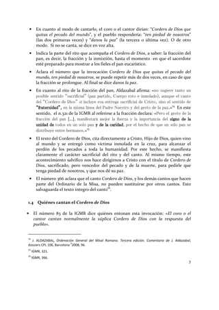 7
• En cuanto al modo de cantarlo, el coro o el cantor dirían: “Cordero de Dios que
quitas el pecado del mundo”, y el pueblo respondería: “ten piedad de nosotros”
(las dos primeras veces) y “danos la paz” (la tercera o última vez). O de otro
modo. Si no se canta, se dice en voz alta.
• Indica la parte del rito que acompaña el Cordero de Dios, a saber: la fracción del
pan, es decir, la fracción y la inmixtión, hasta el momento en que el sacerdote
esté preparado para mostrar a los fieles el pan eucarístico.
• Aclara el número que la invocación Cordero de Dios que quitas el pecado del
mundo, ten piedad de nosotros, se puede repetir más de dos veces, en caso de que
la fracción se prolongue. Al final se dice danos la paz.
• En cuanto al rito de la fracción del pan, Aldazabal afirma: «no sugiere tanto un
posible sentido “sacrificial” (pan partido, Cuerpo roto e inmolado), aunque el canto
del “Cordero de Dios” sí incluye esa entrega sacrificial de Cristo, sino el sentido de
“fraternidad”,“fraternidad”,“fraternidad”,“fraternidad”, en la misma línea del Padre Nuestro y del gesto de la paz.»14
En este
sentido, el n.321 de la IGMR al referirse a la fracción declara: «Pero el gesto de la
fracción del pan […], manifestará mejor la fuerza y la importancia del signo de lasigno de lasigno de lasigno de la
unidadunidadunidadunidad dededede todos en un solo pan y de la caridady de la caridady de la caridady de la caridad, por el hecho de que un sólo pan se
distribuye entre hermanos.»15
• El texto del Cordero de Dios, cita directamente a Cristo, Hijo de Dios, quien vino
al mundo y se entregó como víctima inmolada en la cruz, para alcanzar el
perdón de los pecados a toda la humanidad. Por este hecho, se manifiesta
claramente el carácter sacrificial del rito y del canto. Al mismo tiempo, este
acontecimiento salvífico nos hace dirigirnos a Cristo con el título de Cordero de
Dios, sacrificado, pero vencedor del pecado y de la muerte, para pedirle que
tenga piedad de nosotros, y que nos dé su paz.
• El número 366 aclara que el canto Cordero de Dios, y los demás cantos que hacen
parte del Ordinario de la Misa, no pueden sustituirse por otros cantos. Esto
salvaguarda el texto íntegro del canto16
.
1.4 Quiénes cantan el Cordero de Dios
• El número 83 de la IGMR dice quiénes entonan esta invocación: «El coro o el
cantor cantan normalmente la súplica Cordero de Dios con la respuesta del
pueblo».
14
J. ALDAZABAL, Ordenación General del Misal Romano. Tercera edición. Comentario de J. Aldazabal,
dossiers CPL 106, Barcelona
3
2008, 96.
15
IGMR, 321.
16
IGMR, 366.
 