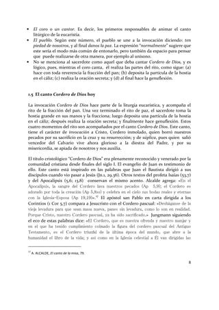 8
• El coro o un cantor. Es decir, los primeros responsables de animar el canto
litúrgico de la eucaristía.
• El pueblo. Según este número, el pueblo se une a la invocación diciendo: ten
piedad de nosotros, y al final danos la paz. La expresión “normalmente” sugiere que
este sería el modo más común de entonarlo, pero también da espacio para pensar
que puede realizarse de otra manera, por ejemplo al unísono.
• No se menciona al sacerdote como aquel que deba cantar Cordero de Dios, y es
lógico, pues, mientras el coro canta, él realiza las partes del rito, como sigue: (a)
hace con toda reverencia la fracción del pan; (b) deposita la partícula de la hostia
en el cáliz; (c) realiza la oración secreta; y (d) al final hace la genuflexión.
1.5 El canto Cordero de Dios hoy
La invocación Cordero de Dios hace parte de la liturgia eucarística, y acompaña el
rito de la fracción del pan. Una vez terminado el rito de paz, el sacerdote toma la
hostia grande en sus manos y la fracciona; luego deposita una partícula de la hostia
en el cáliz; después realiza la oración secreta; y finalmente hace genuflexión. Estos
cuatro momentos del rito son acompañados por el canto Cordero de Dios. Este canto,
tiene el carácter de invocación a Cristo, Cordero inmolado, quien borró nuestros
pecados por su sacrificio en la cruz y su resurrección; y de súplica, pues quien salió
vencedor del Calvario vive ahora glorioso a la diestra del Padre, y por su
misericordia, se apiada de nosotros y nos auxilia.
El título cristológico “Cordero de Dios” era plenamente reconocido y venerado por la
comunidad cristiana desde finales del siglo I. El evangelio de Juan es testimonio de
ello. Este canto está inspirado en las palabras que Juan el Bautista dirigió a sus
discípulos cuando vio pasar a Jesús (Jn.1, 29.36). Otros textos del profeta Isaías (53,7)
y del Apocalipsis (5,6; 13,8) conservan el mismo acento. Alcalde agrega: «En el
Apocalipsis, la sangre del Cordero lava nuestros pecados (Ap 5,9); el Cordero es
adorado por toda la creación (Ap 5,8ss) y celebra en el cielo sus bodas reales y eternas
con la Iglesia-Esposa (Ap 19,19)».17
El apóstol san Pablo en carta dirigida a los
Corintios (1 Cor 5,7) compara a Jesucristo con el Cordero pascual: «Desháganse de la
vieja levadura para que sean masa nueva, panes sin levadura, como lo son en realidad.
Porque Cristo, nuestro Cordero pascual, ya ha sido sacrificado.» Jungmann siguiendo
el eco de estas palabras dice: «El Cordero, que es nuestra ofrenda y nuestro manjar y
en el que ha tenido cumplimiento colmado la figura del cordero pascual del Antiguo
Testamento, es el Cordero triunfal de la última época del mundo, que abre a la
humanidad el libro de la vida; y así como en la Iglesia celestial a Él van dirigidas las
17
A. ALCALDE, El canto de la misa, 79.
 