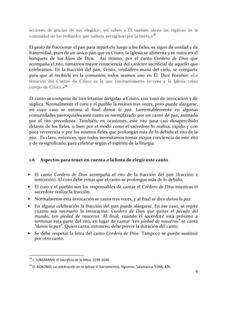 9
acciones de gracias de sus elegidos, así suben a Él también ahora las súplicas de la
comunidad de los redimidos que todavía peregrinan por la tierra.»18
El gesto de fraccionar el pan para repartirlo luego a los fieles, es signo de unidad y de
fraternidad, pues de un único pan que es Cristo, la Iglesia se alimenta y se nutre en el
banquete de los hijos de Dios. Así mismo, por el canto Cordero de Dios que
acompaña el rito, tomamos mayor consciencia del carácter sacrificial de aquello que
celebramos. En la fracción del pan, Cristo, verdadero maná del cielo, se comparte
para que al recibirle en la comunión todos seamos uno en Él. Dice Borobio: «La
donación del Cuerpo de Cristo es la que constantemente re-crea a la Iglesia como
cuerpo de Cristo.»19
El canto se compone de tres letanías dirigidas a Cristo, con tono de invocación y de
súplica. Normalmente el coro y el pueblo la recitan tres veces, pero puede alargarse,
en cuyo caso se entona al final danos la paz. Lamentablemente en algunas
comunidades parroquiales este canto es reemplazado por un canto de paz, animado
por el rito precedente. También, en ocasiones, este rito pasa casi desapercibido
delante de los fieles, o bien por el modo como el sacerdote lo realiza, rápido y con
poca reverencia o por los mismos fieles que prolongan más de lo debido el rito de la
paz. Es claro, entonces, que todos necesitamos tomar mayor conciencia de este rito
y de su significado, para celebrar según el espíritu de la liturgia.
1.6 Aspectos para tener en cuenta a la hora de elegir este canto
• El canto Cordero de Dios acompaña el rito de la fracción del pan (fracción e
inmixtión). El coro debe evitar que el canto se prolongue más de lo debido.
• El coro y el pueblo son los responsables de cantar el Cordero de Dios mientras el
sacerdote realiza la fracción.
• Normalmente esta invocación se canta tres veces, y al final se dice danos la paz.
• En alguna celebración la fracción del pan puede alargarse. En ese caso, se repite
cuanto sea necesario la invocación: Cordero de Dios que quitas el pecado del
mundo, ten piedad de nosotros. Al final, cuando el sacerdote está próximo a
terminar esta parte del rito, en lugar de cantar “ten piedad de nosotros” se canta
“danos la paz”. Quien canta, entonces, debe prever la duración del canto.
• Se debe respetar la letra del canto Cordero de Dios. Tampoco se puede sustituir
por otro canto.
18
J. JUNGMANN, El Sacrificio de la Misa, 1039-1040.
19
D. BOROBIO, La celebración en la Iglesia II. Sacramentos, Sígueme, Salamanca
3
1994, 426.
 