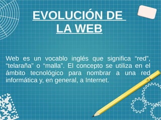 EVOLUCIÓN DE
LA WEB
Web es un vocablo inglés que significa “red”,
“telaraña” o “malla”. El concepto se utiliza en el
ámbito tecnológico para nombrar a una red
informática y, en general, a Internet.
 