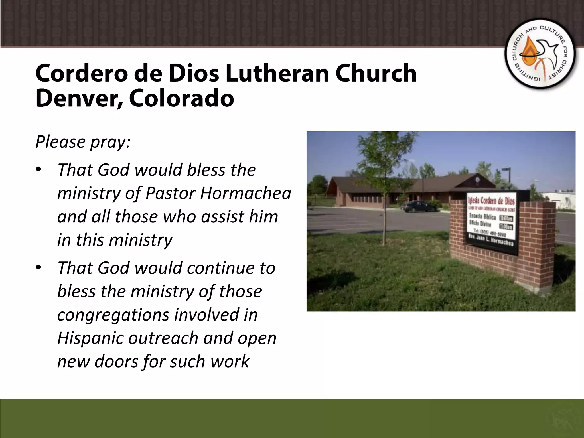 Cordero de Dios Lutheran ChurchDenver, ColoradoPlease pray:That God would bless the ministry of Pastor Hormachea and all those who assist him in this ministryThat God would continue to bless the ministry of those congregations involved in Hispanic outreach and open new doors for such work
