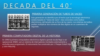 D E C A D A D E L 4 0 ’
PRIMERA GENERACIÓN DE TUBOS DE VACIO:
Esta generación se identifica por el hecho que la tecnología electrónica
estaba basada en "tubos de vacío", más conocidos como bulbos
electrónicos, del tamaño de un foco de luz casero. Los sistemas de bulbos
podían multiplicar dos números de diez dígitos en un cuarentavo de
segundo.
PRIMERA COMPUTADORA DIGITAL DE LA HISTORIA:
En 1946 la primera computadora electrónica digital a grande escala llegó a ser
operacional. ENIAC usó un sistema de interruptores montados externamente y
enchufes para programarlo. El instrumento fue construido por J. Presper Eckert Hijo
y John Mauchly.
 